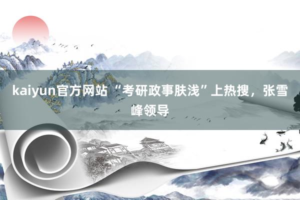 kaiyun官方网站 “考研政事肤浅”上热搜，张雪峰领导