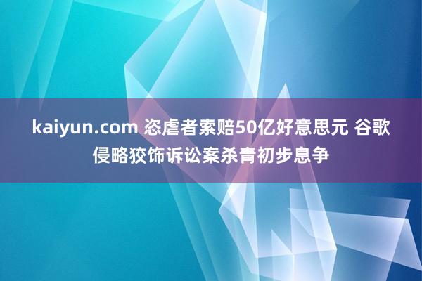 kaiyun.com 恣虐者索赔50亿好意思元 谷歌侵略狡饰诉讼案杀青初步息争