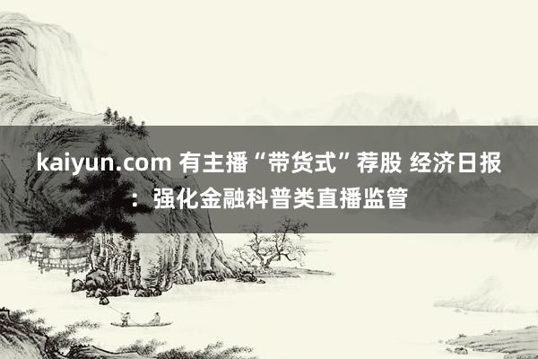 kaiyun.com 有主播“带货式”荐股 经济日报：强化金融科普类直播监管