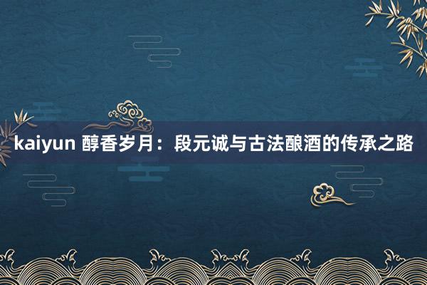 kaiyun 醇香岁月：段元诚与古法酿酒的传承之路