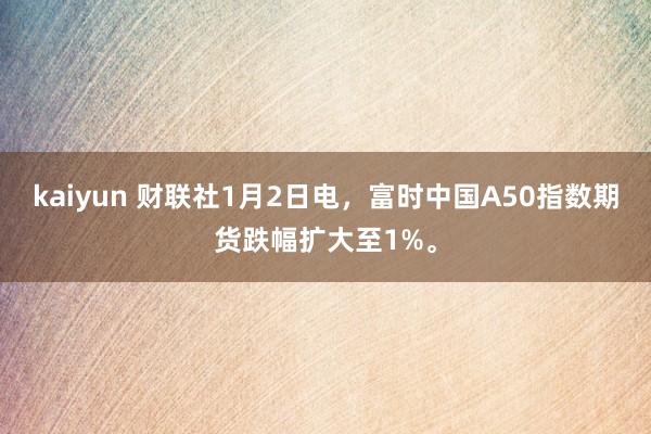 kaiyun 财联社1月2日电，富时中国A50指数期货跌幅扩大至1%。