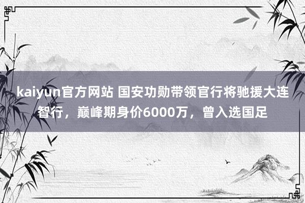 kaiyun官方网站 国安功勋带领官行将驰援大连智行，巅峰期身价6000万，曾入选国足