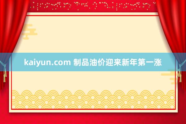 kaiyun.com 制品油价迎来新年第一涨