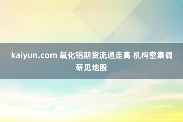 kaiyun.com 氧化铝期货流通走高 机构密集调研见地股