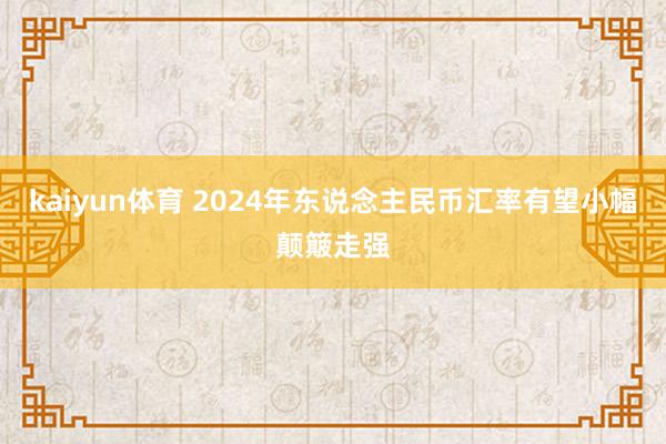 kaiyun体育 2024年东说念主民币汇率有望小幅颠簸走强