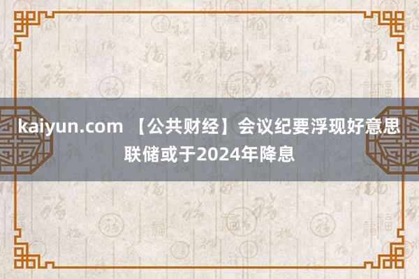 kaiyun.com 【公共财经】会议纪要浮现好意思联储或于2024年降息