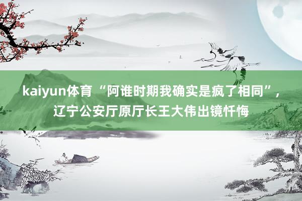 kaiyun体育 “阿谁时期我确实是疯了相同”，辽宁公安厅原厅长王大伟出镜忏悔