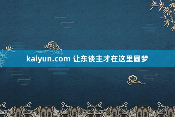 kaiyun.com 让东谈主才在这里圆梦