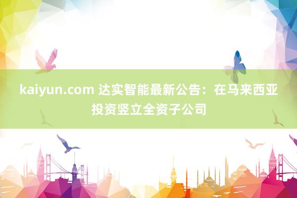 kaiyun.com 达实智能最新公告：在马来西亚投资竖立全资子公司