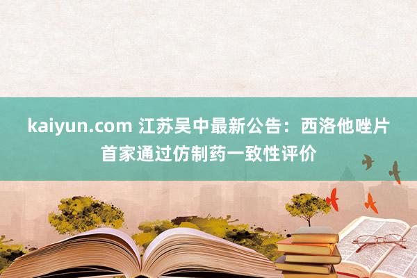 kaiyun.com 江苏吴中最新公告：西洛他唑片首家通过仿制药一致性评价