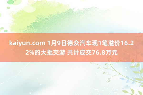 kaiyun.com 1月9日德众汽车现1笔溢价16.22%的大批交游 共计成交76.8万元