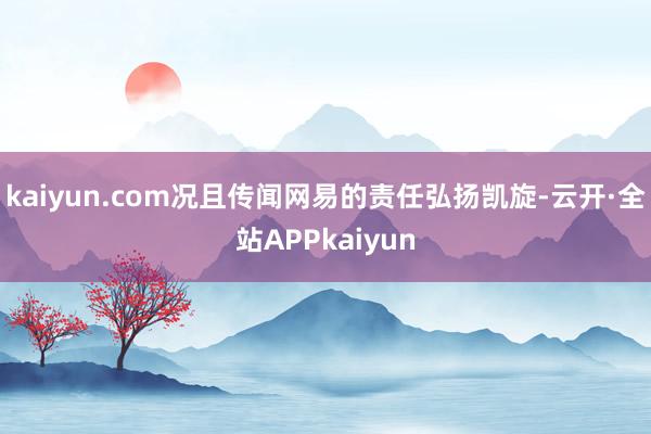 kaiyun.com况且传闻网易的责任弘扬凯旋-云开·全站APPkaiyun