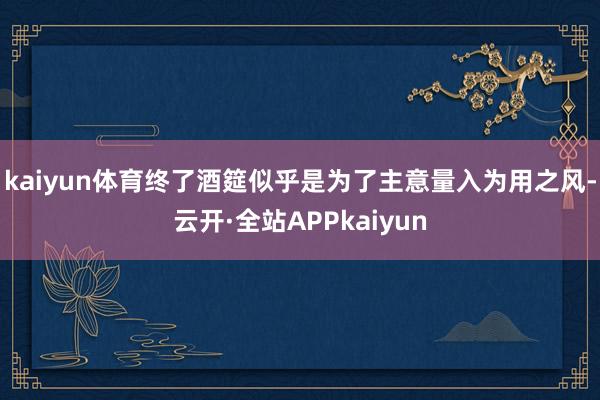 kaiyun体育终了酒筵似乎是为了主意量入为用之风-云开·全站APPkaiyun