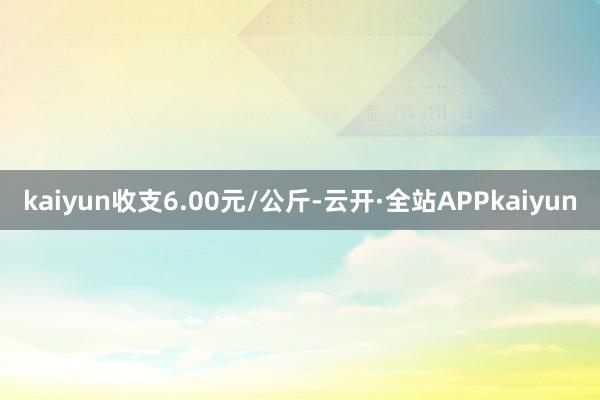 kaiyun收支6.00元/公斤-云开·全站APPkaiyun