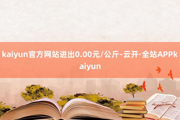 kaiyun官方网站进出0.00元/公斤-云开·全站APPkaiyun