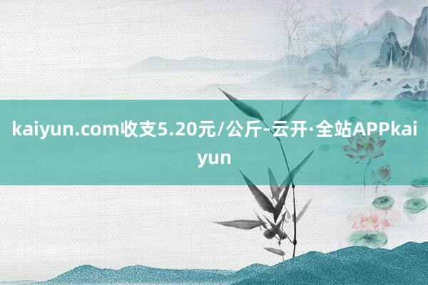 kaiyun.com收支5.20元/公斤-云开·全站APPkaiyun