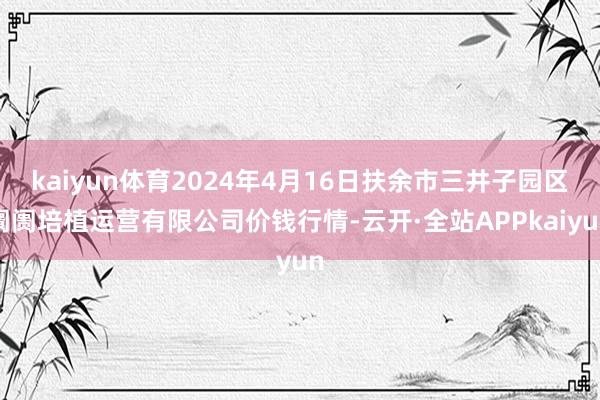 kaiyun体育2024年4月16日扶余市三井子园区阛阓培植运营有限公司价钱行情-云开·全站APPkaiyun