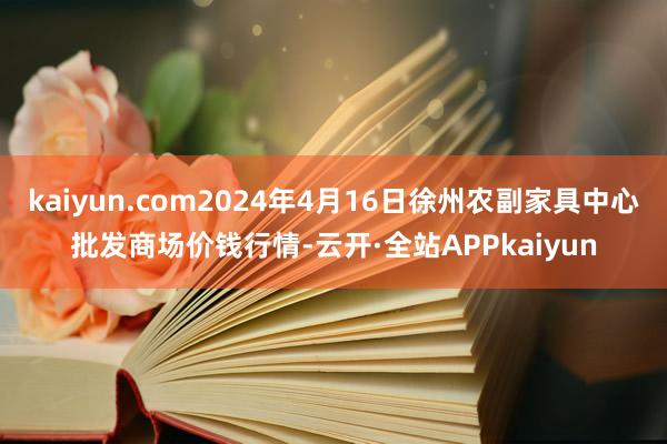 kaiyun.com2024年4月16日徐州农副家具中心批发商场价钱行情-云开·全站APPkaiyun