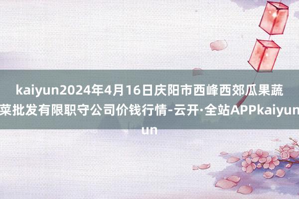 kaiyun2024年4月16日庆阳市西峰西郊瓜果蔬菜批发有限职守公司价钱行情-云开·全站APPkaiyun