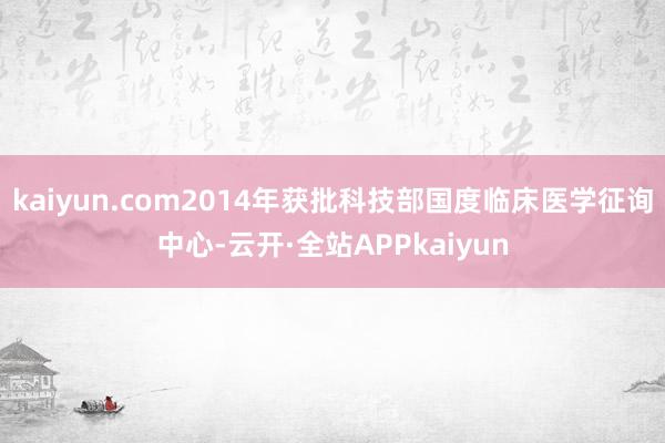 kaiyun.com2014年获批科技部国度临床医学征询中心-云开·全站APPkaiyun