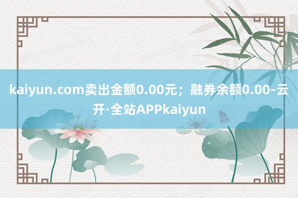 kaiyun.com卖出金额0.00元；融券余额0.00-云开·全站APPkaiyun