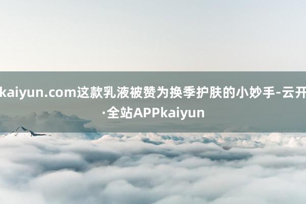 kaiyun.com这款乳液被赞为换季护肤的小妙手-云开·全站APPkaiyun