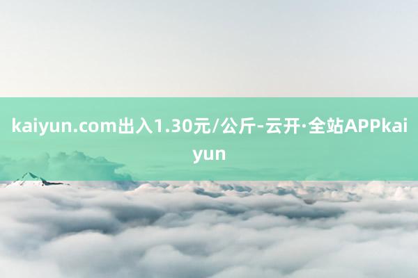 kaiyun.com出入1.30元/公斤-云开·全站APPkaiyun