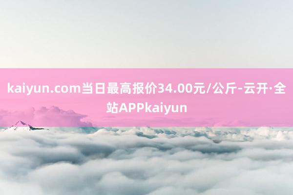 kaiyun.com当日最高报价34.00元/公斤-云开·全站APPkaiyun