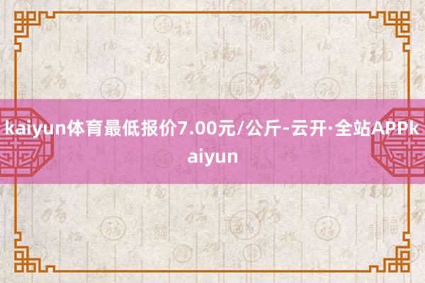 kaiyun体育最低报价7.00元/公斤-云开·全站APPkaiyun