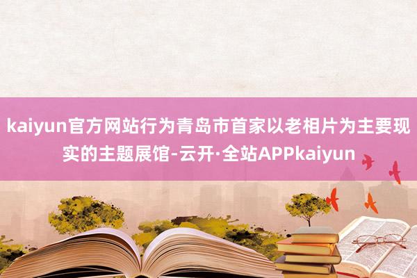 kaiyun官方网站　　行为青岛市首家以老相片为主要现实的主题展馆-云开·全站APPkaiyun