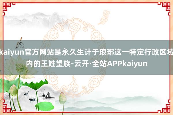 kaiyun官方网站是永久生计于琅琊这一特定行政区域内的王姓望族-云开·全站APPkaiyun