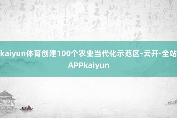 kaiyun体育创建100个农业当代化示范区-云开·全站APPkaiyun