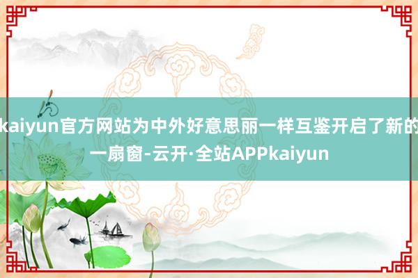 kaiyun官方网站为中外好意思丽一样互鉴开启了新的一扇窗-云开·全站APPkaiyun