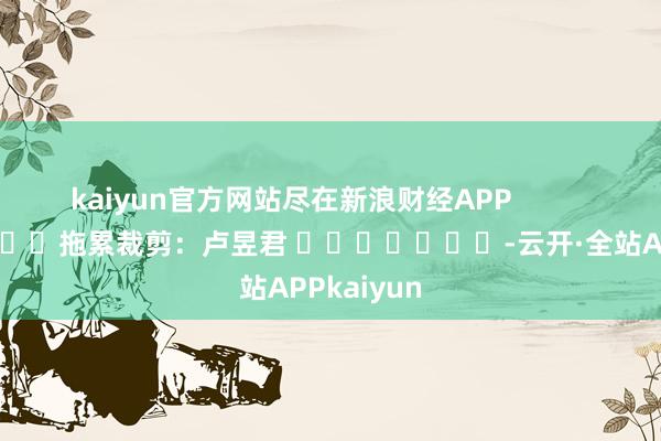 kaiyun官方网站尽在新浪财经APP            						拖累裁剪：卢昱君 							-云开·全站APPkaiyun