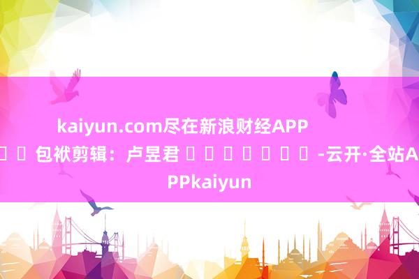 kaiyun.com尽在新浪财经APP            						包袱剪辑：卢昱君 							-云开·全站APPkaiyun