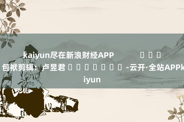 kaiyun尽在新浪财经APP            						包袱剪辑：卢昱君 							-云开·全站APPkaiyun