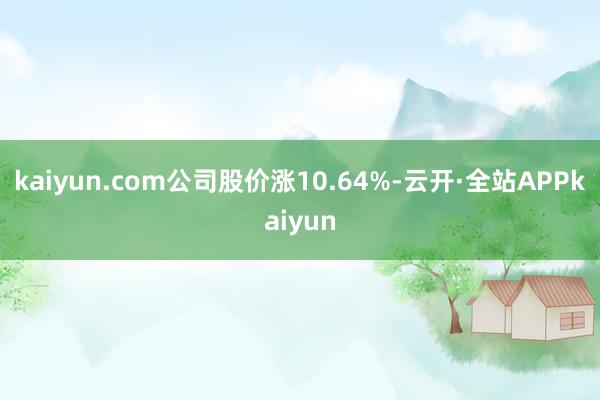 kaiyun.com公司股价涨10.64%-云开·全站APPkaiyun