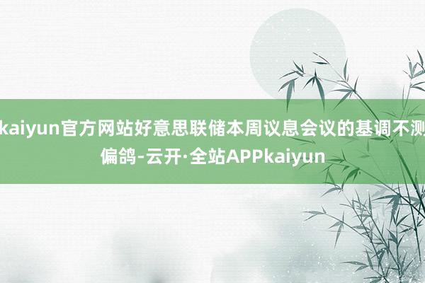 kaiyun官方网站好意思联储本周议息会议的基调不测偏鸽-云开·全站APPkaiyun