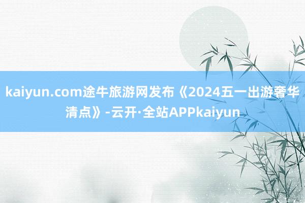 kaiyun.com途牛旅游网发布《2024五一出游奢华清点》-云开·全站APPkaiyun