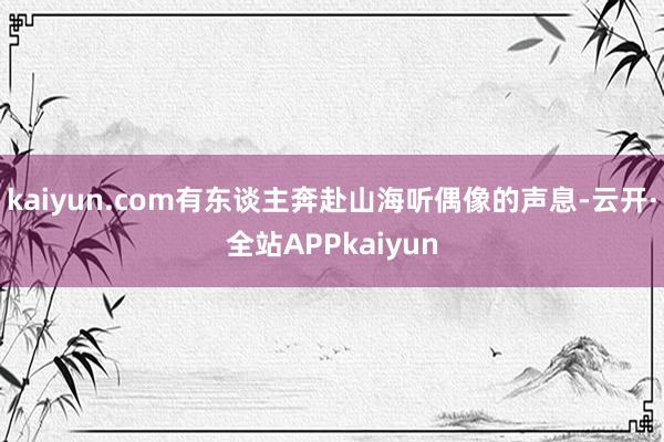 kaiyun.com有东谈主奔赴山海听偶像的声息-云开·全站APPkaiyun