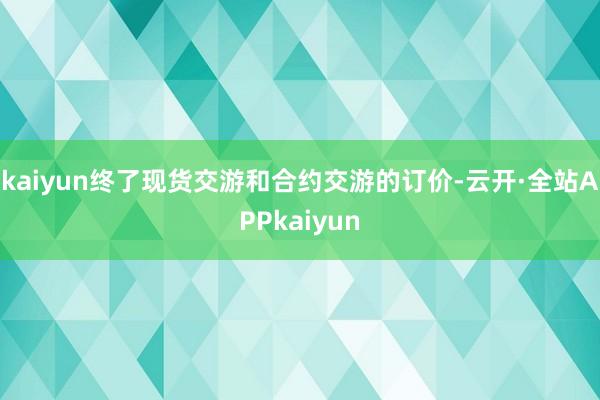 kaiyun终了现货交游和合约交游的订价-云开·全站APPkaiyun