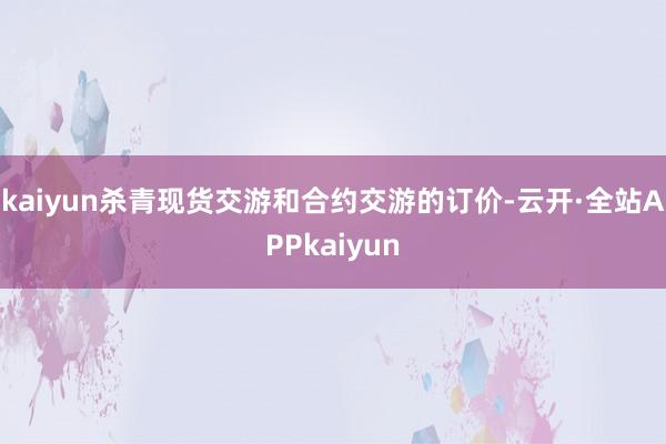 kaiyun杀青现货交游和合约交游的订价-云开·全站APPkaiyun