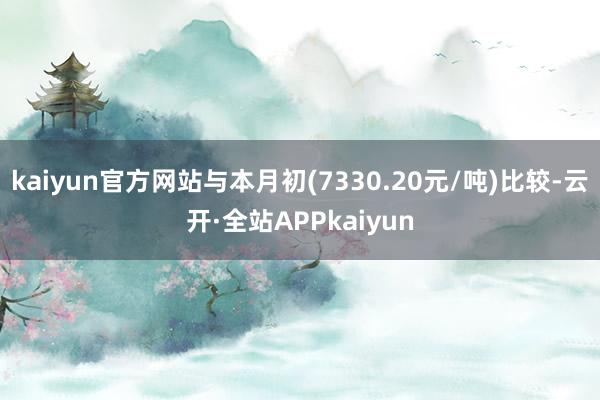 kaiyun官方网站与本月初(7330.20元/吨)比较-云开·全站APPkaiyun