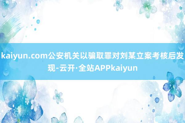 kaiyun.com公安机关以骗取罪对刘某立案考核后发现-云开·全站APPkaiyun