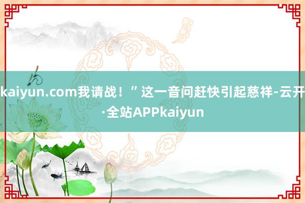 kaiyun.com我请战！”这一音问赶快引起慈祥-云开·全站APPkaiyun