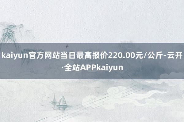 kaiyun官方网站当日最高报价220.00元/公斤-云开·全站APPkaiyun