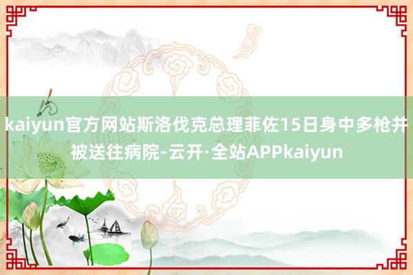 kaiyun官方网站斯洛伐克总理菲佐15日身中多枪并被送往病院-云开·全站APPkaiyun