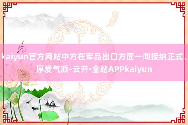 kaiyun官方网站中方在军品出口方面一向接纳正式、厚爱气派-云开·全站APPkaiyun