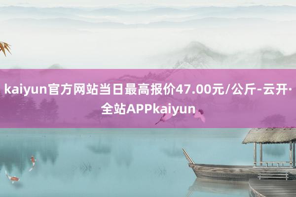 kaiyun官方网站当日最高报价47.00元/公斤-云开·全站APPkaiyun