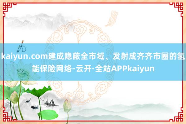 kaiyun.com建成隐蔽全市域、发射成齐齐市圈的氢能保险网络-云开·全站APPkaiyun